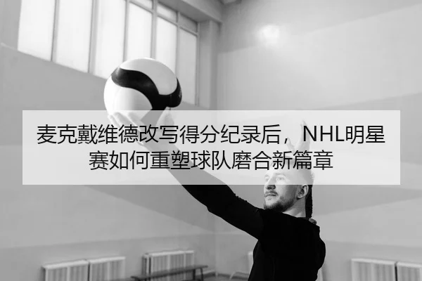 麦克戴维德改写得分纪录后，NHL明星赛如何重塑球队磨合新篇章